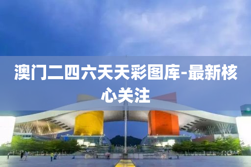 澳门二四六天天彩图库-最新核心关注