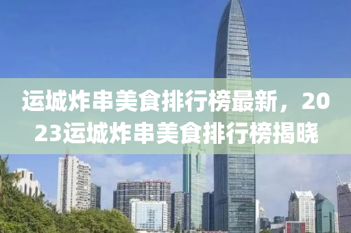 运城炸串美食排行榜最新，2023运城炸串美食排行榜揭晓