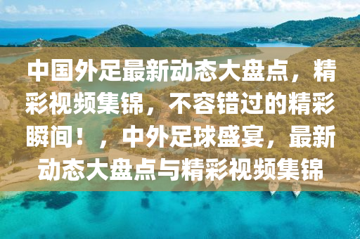 中国外足最新动态大盘点，精彩视频集锦，不容错过的精彩瞬间！，中外足球盛宴，最新动态大盘点与精彩视频集锦
