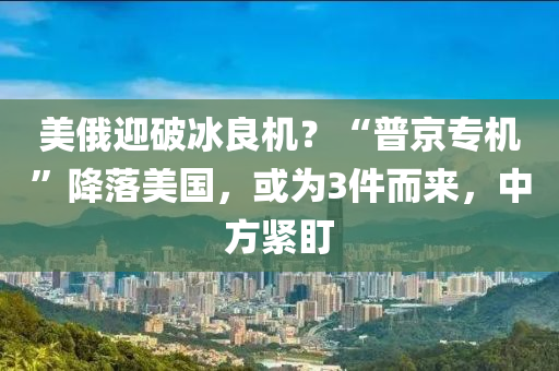 美俄迎破冰良机？“普京专机”降落美国，或为3件而来，中方紧盯