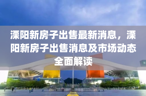 溧阳新房子出售最新消息，溧阳新房子出售消息及市场动态全面解读