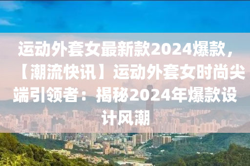 运动外套女最新款2024爆款，【潮流快讯】运动外套女时尚尖端引领者：揭秘2024年爆款设计风潮