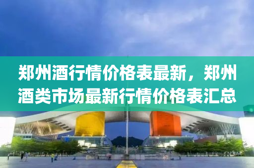 郑州酒行情价格表最新，郑州酒类市场最新行情价格表汇总
