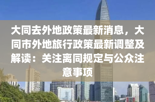 大同去外地政策最新消息，大同市外地旅行政策最新调整及解读：关注离同规定与公众注意事项
