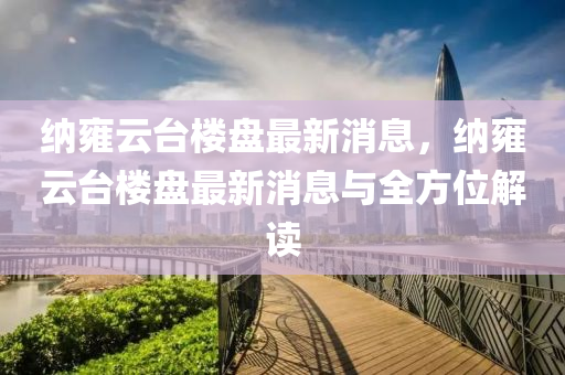 纳雍云台楼盘最新消息，纳雍云台楼盘最新消息与全方位解读