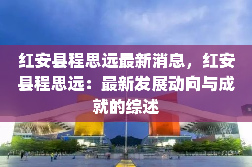 红安县程思远最新消息，红安县程思远：最新发展动向与成就的综述