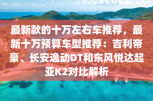 最新款的十万左右车推荐，最新十万预算车型推荐：吉利帝豪、长安逸动DT和东风悦达起亚K2对比解析