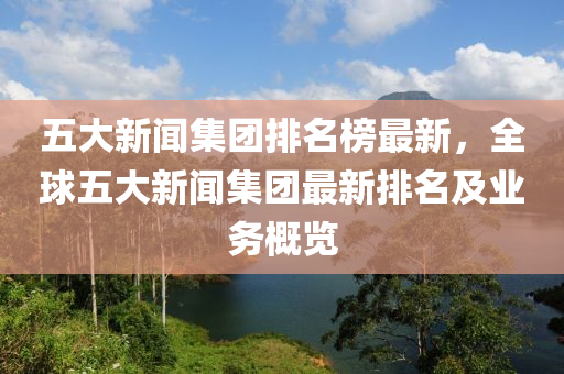 五大新闻集团排名榜最新，全球五大新闻集团最新排名及业务概览