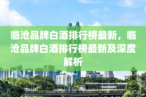 临沧品牌白酒排行榜最新，临沧品牌白酒排行榜最新及深度解析