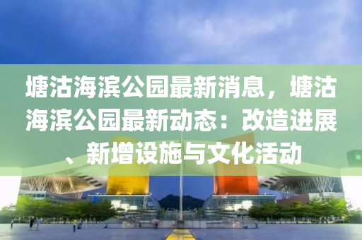 塘沽海滨公园最新消息，塘沽海滨公园最新动态：改造进展、新增设施与文化活动