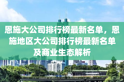 恩施大公司排行榜最新名单，恩施地区大公司排行榜最新名单及商业生态解析