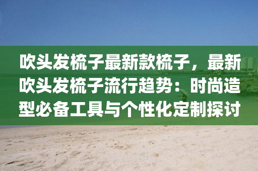 吹头发梳子最新款梳子，最新吹头发梳子流行趋势：时尚造型必备工具与个性化定制探讨