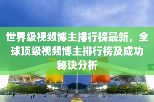 世界级视频博主排行榜最新，全球顶级视频博主排行榜及成功秘诀分析