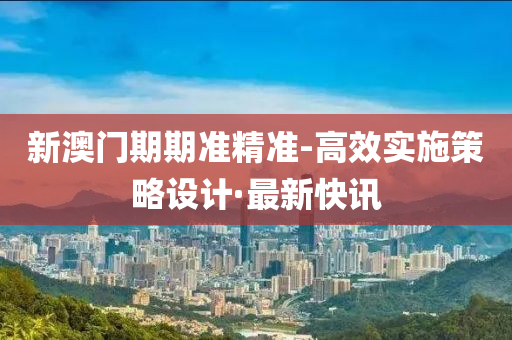 新澳门期期准精准-高效实施策略设计·最新快讯