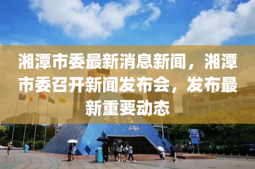 湘潭市委最新消息新闻，湘潭市委召开新闻发布会，发布最新重要动态