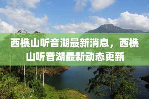 西樵山听音湖最新消息，西樵山听音湖最新动态更新