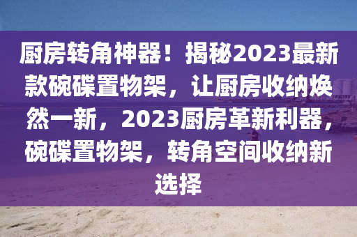 厨房转角神器！揭秘2023最新款碗碟置物架，让厨房收纳焕然一新，2023厨房革新利器，碗碟置物架，转角空间收纳新选择