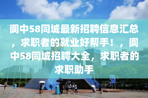 阆中58同城最新招聘信息汇总，求职者的就业好帮手！，阆中58同城招聘大全，求职者的求职助手