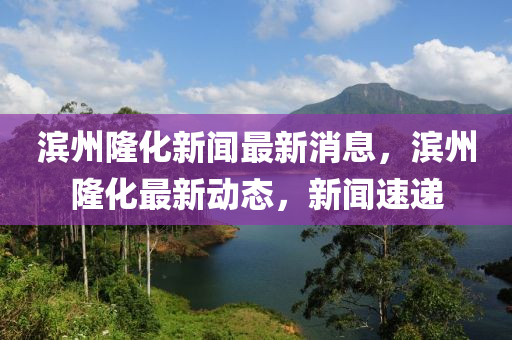 滨州隆化新闻最新消息，滨州隆化最新动态，新闻速递