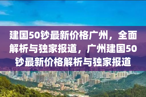 建国50钞最新价格广州，全面解析与独家报道，广州建国50钞最新价格解析与独家报道