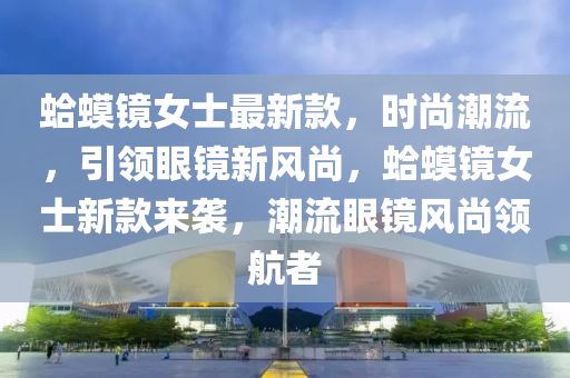 蛤蟆镜女士最新款，时尚潮流，引领眼镜新风尚，蛤蟆镜女士新款来袭，潮流眼镜风尚领航者