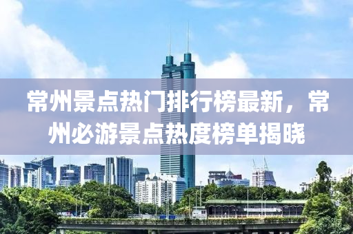 常州景点热门排行榜最新，常州必游景点热度榜单揭晓