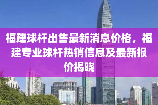 福建球杆出售最新消息价格，福建专业球杆热销信息及最新报价揭晓