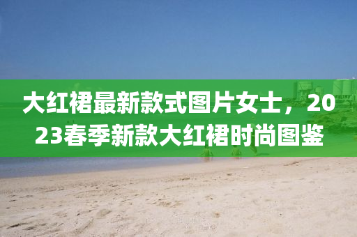大红裙最新款式图片女士，2023春季新款大红裙时尚图鉴