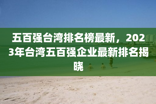 五百强台湾排名榜最新，2023年台湾五百强企业最新排名揭晓