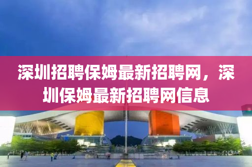 深圳招聘保姆最新招聘网，深圳保姆最新招聘网信息