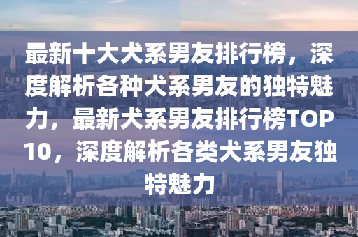最新十大犬系男友排行榜，深度解析各种犬系男友的独特魅力，最新犬系男友排行榜TOP10，深度解析各类犬系男友独特魅力