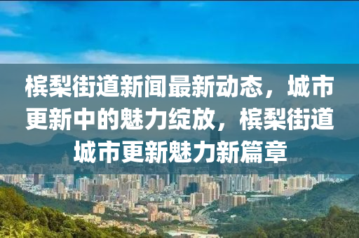 槟梨街道新闻最新动态，城市更新中的魅力绽放，槟梨街道城市更新魅力新篇章