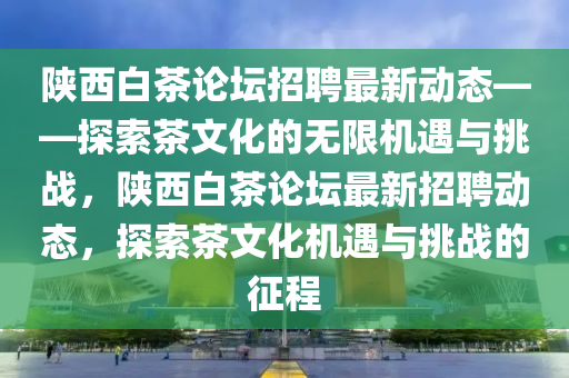 陕西白茶论坛招聘最新动态——探索茶文化的无限机遇与挑战，陕西白茶论坛最新招聘动态，探索茶文化机遇与挑战的征程