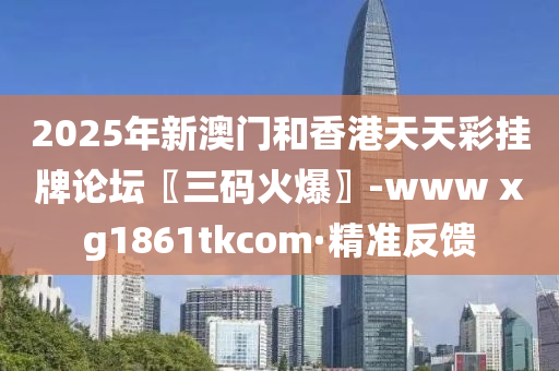 2025年新澳门和香港天天彩挂牌论坛〖三码火爆〗-www xg1861tkcom·精准反馈