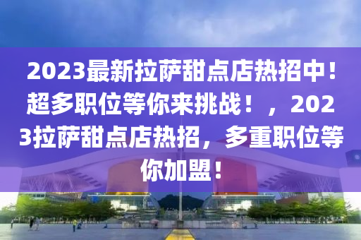 2023最新拉萨甜点店热招中！超多职位等你来挑战！，2023拉萨甜点店热招，多重职位等你加盟！