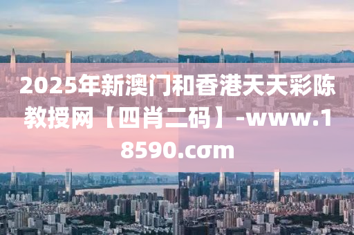 2025年新澳门和香港天天彩陈教授网【四肖二码】-www.18590.cσm