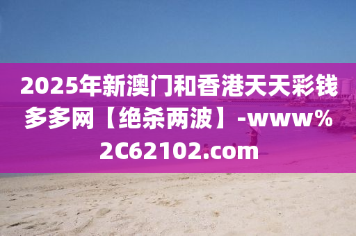 2025年新澳门和香港天天彩钱多多网【绝杀两波】-www%2C62102.com