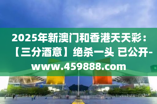2025年新澳门和香港天天彩：【三分酒意】绝杀一头 已公开-www.459888.com