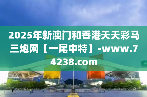 2025年新澳门和香港天天彩马三炮网【一尾中特】-www.74238.com
