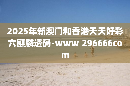 2025年新澳门和香港天天好彩六麒麟透码-www 296666com