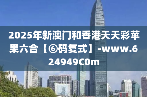 2025年新澳门和香港天天彩苹果六合【⑥码复式】-www.624949C0m