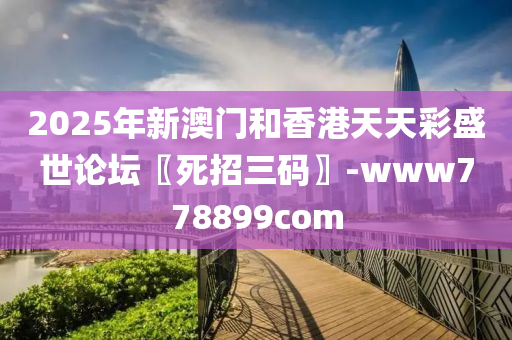 2025年新澳门和香港天天彩盛世论坛〖死招三码〗-www778899com