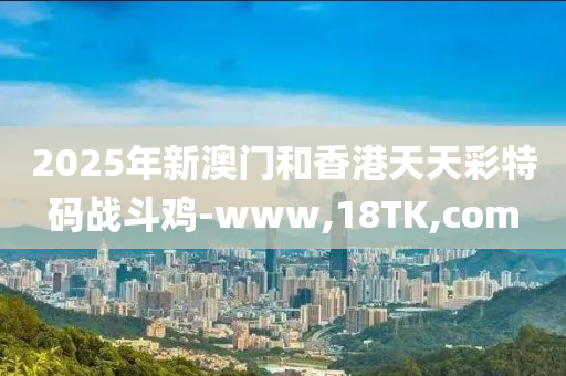 2025年新澳门和香港天天彩特码战斗鸡-www,18TK,com
