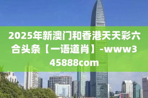 2025年新澳门和香港天天彩六合头条【一语道肖】-www345888com
