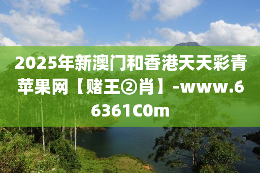 2025年新澳门和香港天天彩青苹果网【赌王②肖】-www.66361C0m