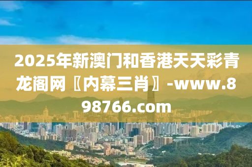 2025年新澳门和香港天天彩青龙阁网〖内幕三肖〗-www.898766.com