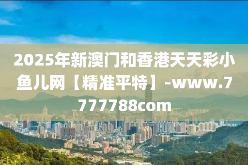 2025年新澳门和香港天天彩小鱼儿网【精准平特】-www.7777788com