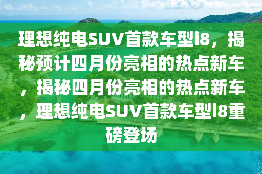 理想纯电SUV首款车型i8，揭秘预计四月份亮相的热点新车，揭秘四月份亮相的热点新车，理想纯电SUV首款车型i8重磅登场