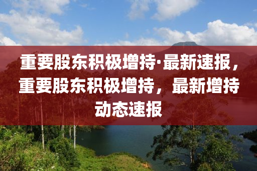 重要股东积极增持·最新速报，重要股东积极增持，最新增持动态速报