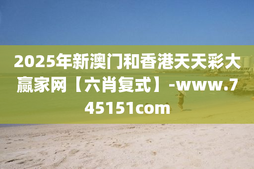 2025年新澳门和香港天天彩大赢家网【六肖复式】-www.745151com